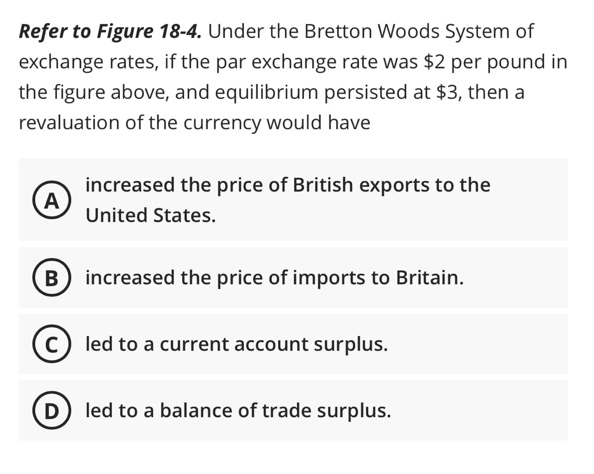 Refer to Figure 18-4. Under the Bretton Woods System of
exchange rates, if the par exchange rate was $2 per pound in
the figure above, and equilibrium persisted at $3, then a
revaluation of the currency would have
A
B
increased the price of British exports to the
United States.
increased the price of imports to Britain.
C) led to a current account surplus.
D) led to a balance of trade surplus.