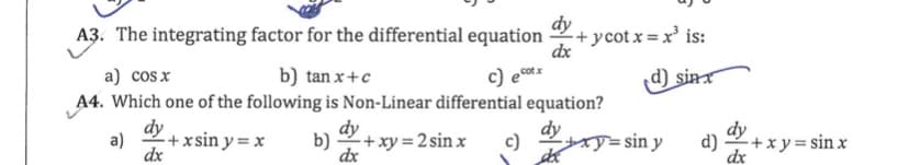 A3. The integrating factor for the differential equation
dy
+ycot x=x' is:
dx
a) cos x
b) tan x+c
c) eo.
cotx
d) sin
A4. Which one of the following is Non-Linear differential equation?
dy
+xsin y = x
a)
dx
dy
b) +xy = 2 sin x
dx
dy
c)
dy
d) +x y = sin x
dx
= sin y

