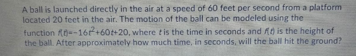 A ball is launched directly in the air at a speed of 60 feet per second from a platform
located 20 feet in the air. The motion of the ball can be modeled using the
function (--16t+60t+20, where tis the time in seconds and (t) is the height of
the ball. After approximately how much time, in seconds, will the ball hit the ground?
