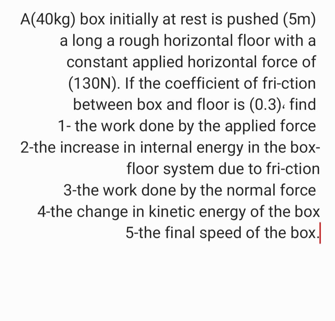 A(40kg) box initially at rest is pushed (5m)
a long a rough horizontal floor with a
constant applied horizontal force of
(130N). If the coefficient of fri-ction
between box and floor is (0.3). find
1- the work done by the applied force
2-the increase in internal energy in the box-
floor system due to fri-ction
3-the work done by the normal force
4-the change in kinetic energy of the box
5-the final speed of the box.
