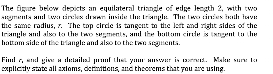 The figure below depicts an equilateral triangle of edge length 2, with two
segments and two circles drawn inside the triangle. The two circles both have
the same radius, r. The top circle is tangent to the left and right sides of the
triangle and also to the two segments, and the bottom circle is tangent to the
bottom side of the triangle and also to the two segments.
Find r, and give a detailed proof that your answer is correct. Make sure to
explicitly state all axioms, definitions, and theorems that you are using.
