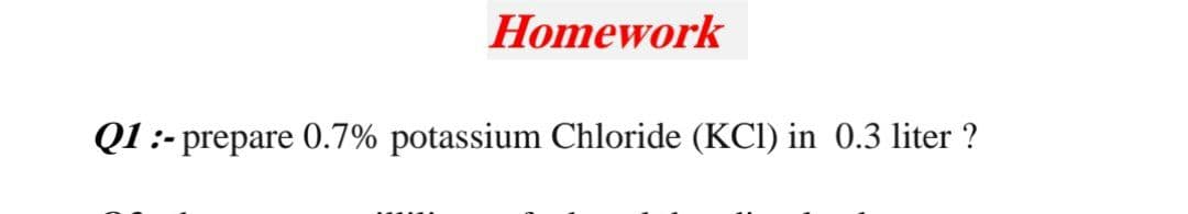 Homework
Q1:- prepare 0.7% potassium Chloride (KCI) in 0.3 liter ?
