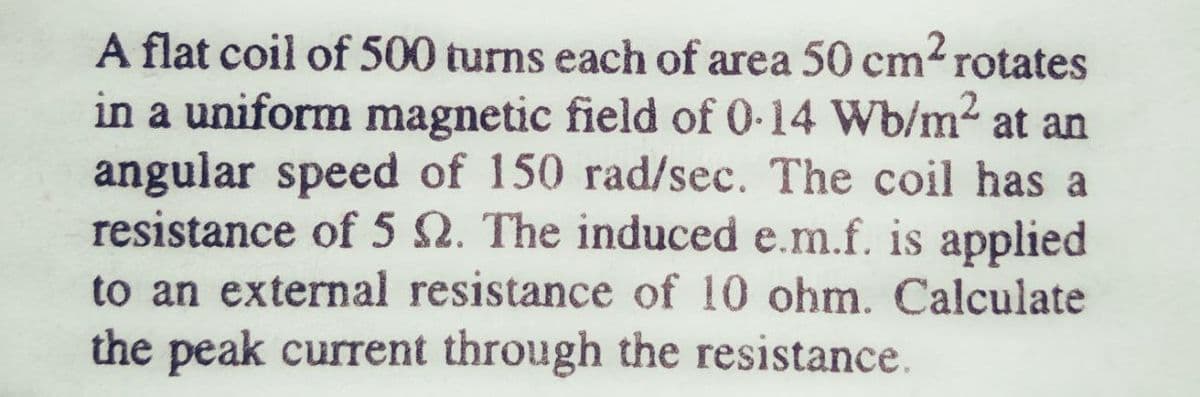 A flat coil of 500 turns each of area 50 cm-rotates
in a uniform magnetic field of 0-14 Wb/m2 at an
angular speed of 150 rad/sec. The coil has a
resistance of 5 2. The induced e.m.f. is applied
to an external resistance of 10 ohm. Calculate
the peak current through the resistance.
