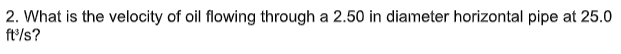 2. What is the velocity of oil flowing through a 2.50 in diameter horizontal pipe at 25.0
ft/s?
