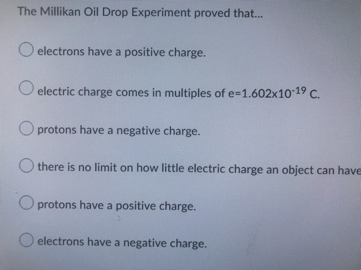 The Millikan Oil Drop Experiment proved that...
electrons have a positive charge.
electric charge comes in multiples of e=1.602x10-19 C.
protons have a negative charge.
there is no limit on how little electric charge an object can have
protons have a positive charge.
electrons have a negative charge.