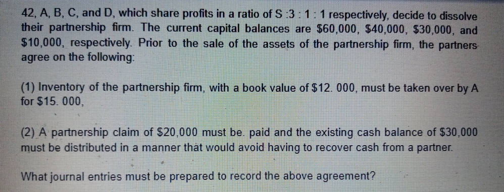 42, A, B, C, and D, which share profits in a ratio of S 3: 1:1 respectively, decide to dissolve
their partnership firm. The current capital balances are $60,000, $40,000, $30,000, and
$10,000, respectively. Prior to the sale of the assets of the partnership firm, the partners
agree on the following
(1) Inventory of the partnership firm, with a book value of $12. 000, must be taken over by A
for $15. 000,
(2) A partnership claim of $20,000 must be. paid and the existing cash balance of $30,000
must be distributed in a manner that would avoid having to recover cash from a partner.
What journal entries must be prepared to record the above agreement?
