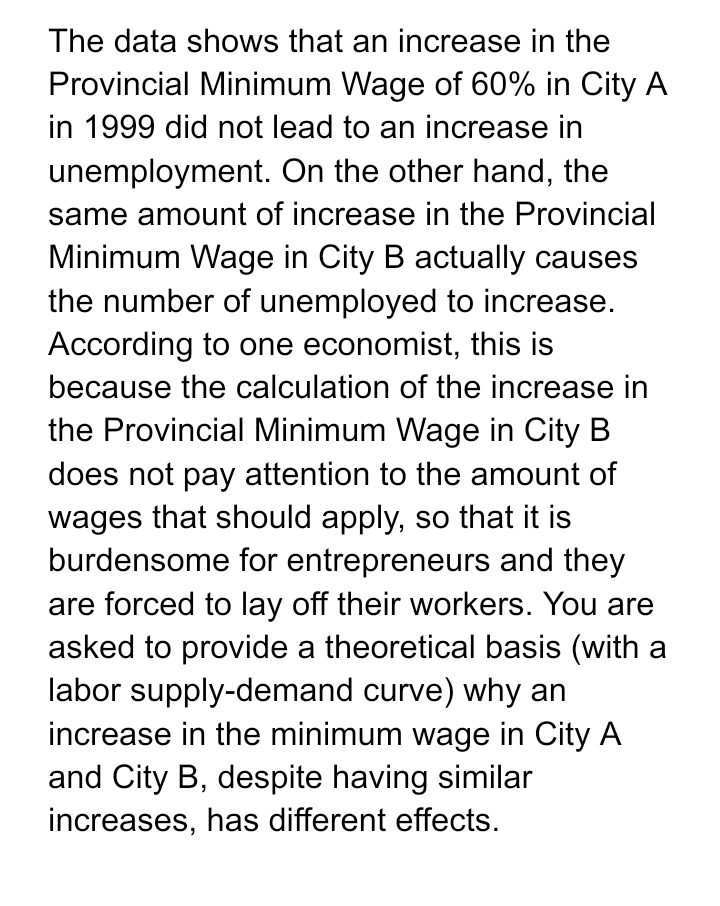 The data shows that an increase in the
Provincial Minimum Wage of 60% in City A
in 1999 did not lead to an increase in
unemployment. On the other hand, the
same amount of increase in the Provincial
Minimum Wage in City B actually causes
the number of unemployed to increase.
According to one economist, this is
because the calculation of the increase in
the Provincial Minimum Wage in City B
does not pay attention to the amount of
wages that should apply, so that it is
burdensome for entrepreneurs and they
are forced to lay off their workers. You are
asked to provide a theoretical basis (with a
labor supply-demand curve) why an
increase in the minimum wage in City A
and City B, despite having similar
increases, has different effects.
