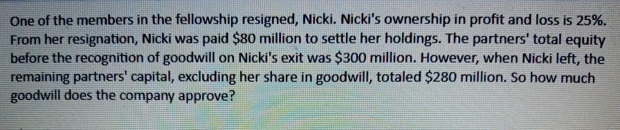 One of the members in the fellowship resigned, Nicki. Nicki's ownership in profit and loss is 25%.
From her resignation, Nicki was paid $80 million to settle her holdings. The partners' total equity
before the recognition of goodwill on Nicki's exit was $300 million. However, when Nicki left, the
remaining partners' capital, excluding her share in goodwill, totaled $280 million. So how much
goodwill does the company approve?
