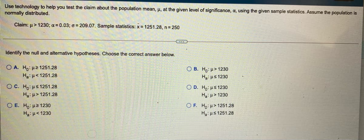 Use technology to help you test the claim about the population mean, µ, at the given level of significance, a, using the given sample statistics. Assume the population is
normally distributed.
Claim: µ> 1230; a = 0.03; o = 209.07. Sample statistics: x = 1251.28, n 250
Identify the null and alternative hypotheses. Choose the correct answer below.
O A. Ho: H2 1251.28
Hg: µ<1251.28
O B. Ho: H> 1230
Ha: uS 1230
O C. Ho: uS 1251.28
Hg: µ> 1251.28
O D. Ho: us 1230
Ha: u> 1230
O E. Ho: µ21230
Ha:H<1230
O F. Ho: H> 1251.28
Ha: us 1251.28
