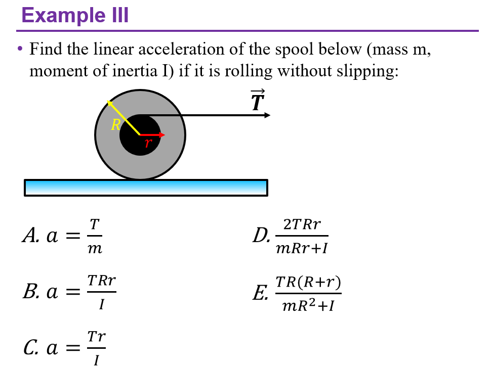 Example III
Find the linear acceleration of the spool below (mass m,
moment of inertia I) if it is rolling without slipping:
2TRR
D.
mRr+I
T
А. а
m
TRr
В. а %3
I
TR(R+r)
E.
mR2+I
Tr
С. а — —
