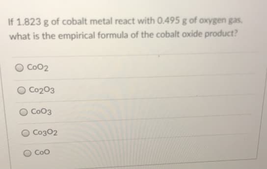 If 1.823 g of cobalt metal react with 0.495 g of oxygen gas,
what is the empirical formula of the cobalt oxide product?
Co02
Co203
CoO3
Co302
CoO
