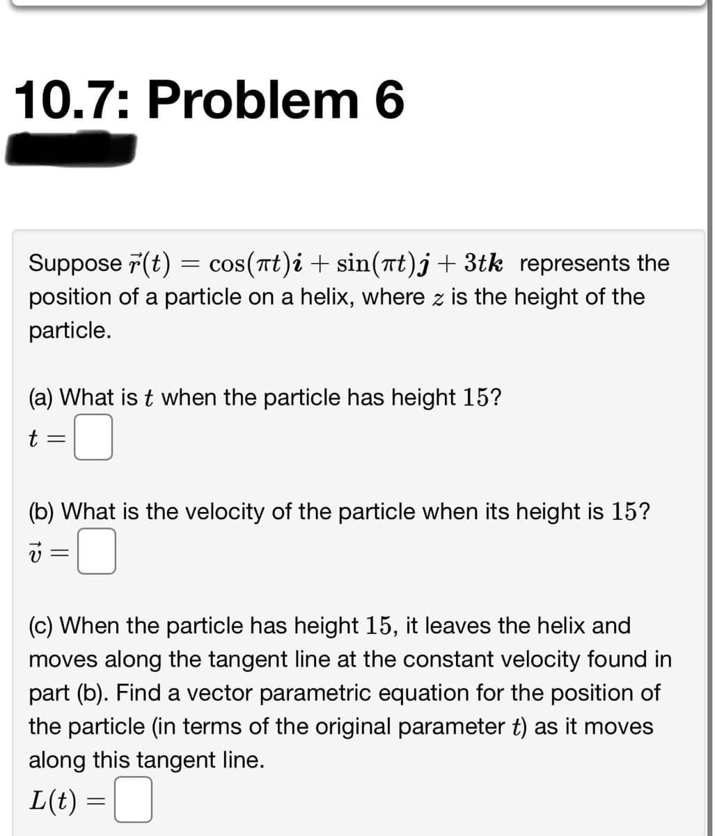 10.7: Problem 6
Suppose 7(t) = cos(rt)i + sin(nt)j+ 3tk represents the
position of a particle on a helix, where z is the height of the
particle.
(a) What is t when the particle has height 15?
(b) What is the velocity of the particle when its height is 15?
(c) When the particle has height 15, it leaves the helix and
moves along the tangent line at the constant velocity found in
part (b). Find a vector parametric equation for the position of
the particle (in terms of the original parameter t) as it moves
along this tangent line.
L(t) =|
