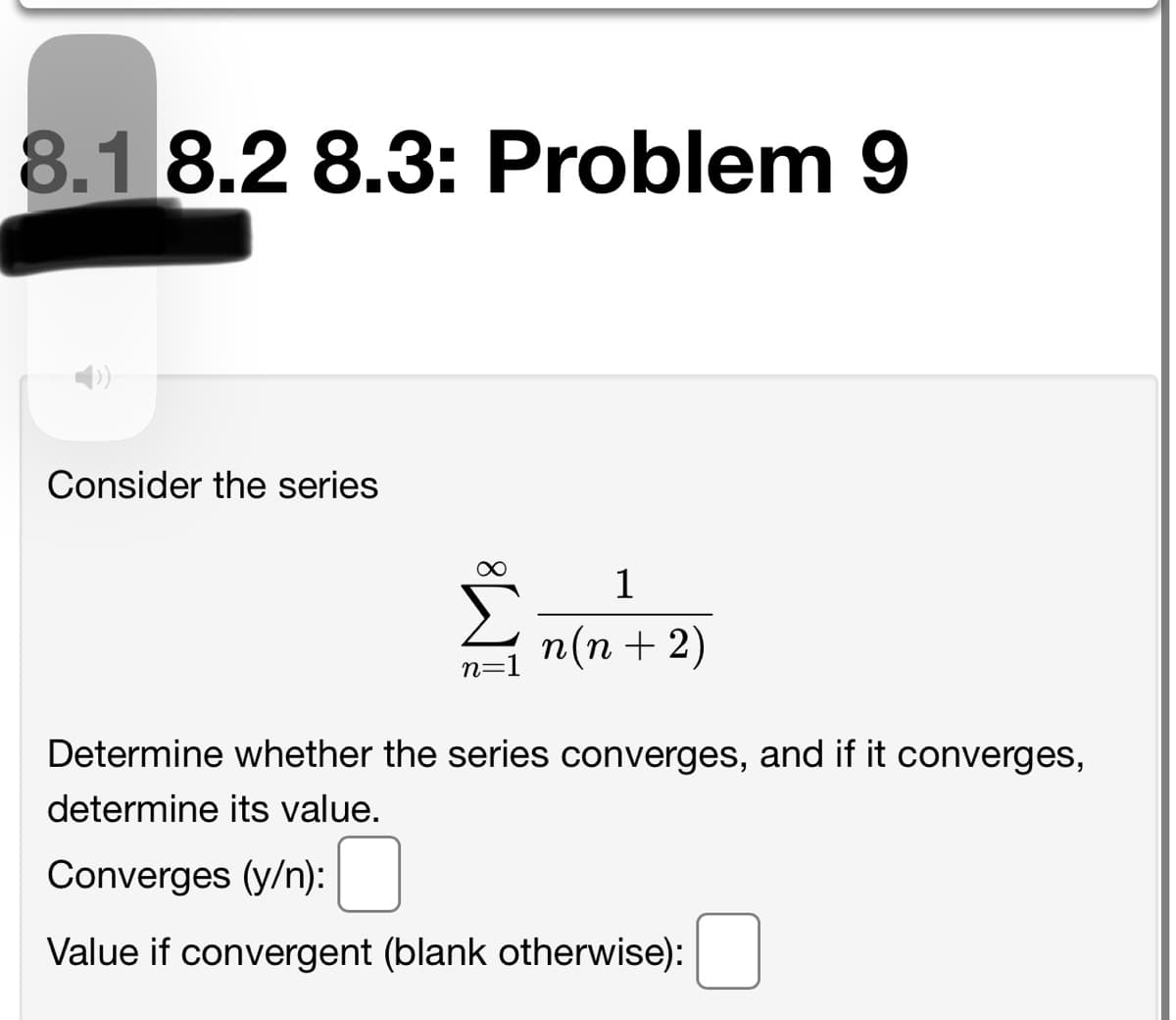 8.1 8.2 8.3: Problem 9
Consider the series
1
n(n + 2)
n=1
Determine whether the series converges, and if it converges,
determine its value.
Converges (y/n):
Value if convergent (blank otherwise):
