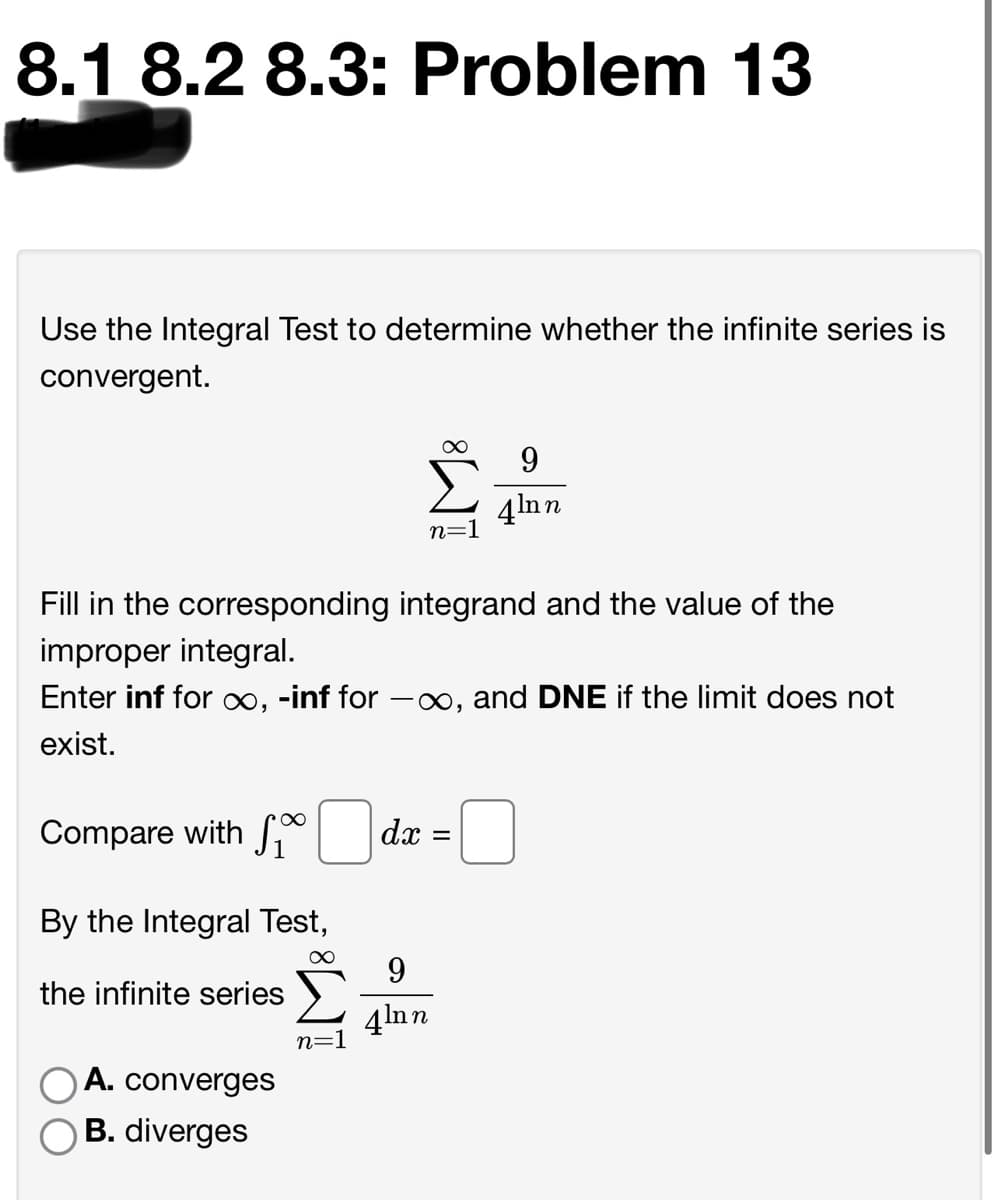 8.1 8.2 8.3: Problem 13
Use the Integral Test to determine whether the infinite series is
convergent.
9.
4lnn
n=1
Fill in the corresponding integrand and the value of the
improper integral.
Enter inf for ∞, -inf for -x, and DNE if the limit does not
exist.
Compare with S
dx =
By the Integral Test,
9
the infinite series
4lnn
n=1
O A. converges
B. diverges
