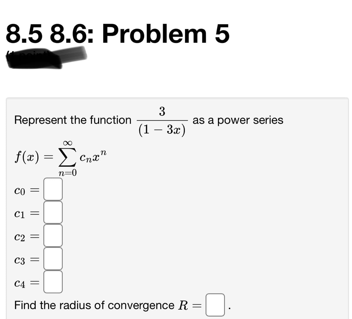 8.5 8.6: Problem 5
3
Represent the function
as a power series
(1 — За)
f(x) = >
n
Cnx"
n=0
Co =
C1
C2
C3
C4 =
Find the radius of convergence R =
||
||
|| ||
