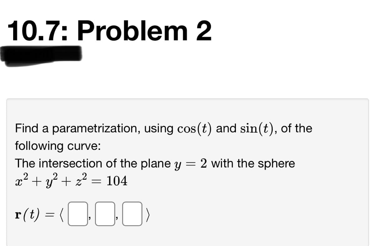 10.7: Problem 2
Find a parametrization, using cos (t) and sin(t), of the
following curve:
The intersection of the plane y
= 2 with the sphere
x² + y? + z?
= 104
r(t)
