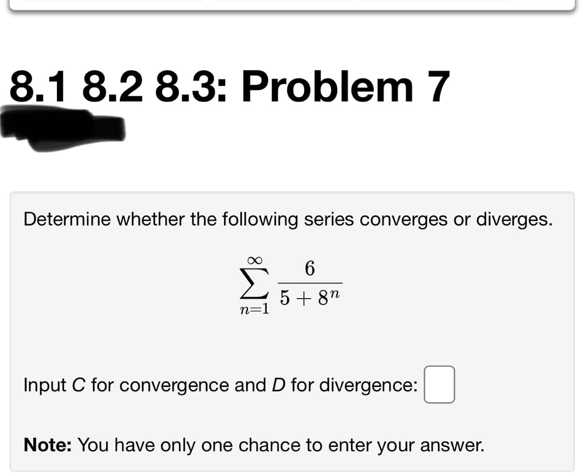 8.1 8.2 8.3: Problem 7
Determine whether the following series converges or diverges.
5 + 8"
n=1
Input C for convergence and D for divergence:
Note: You have only one chance to enter your answer.

