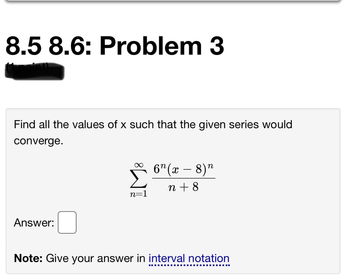 8.5 8.6: Problem 3
Find all the values of x such that the given series would
converge.
6" (x – 8)"
n + 8
n=1
Answer:
Note: Give your answer in interval notation
.... ..... ...
..... ..... .....
