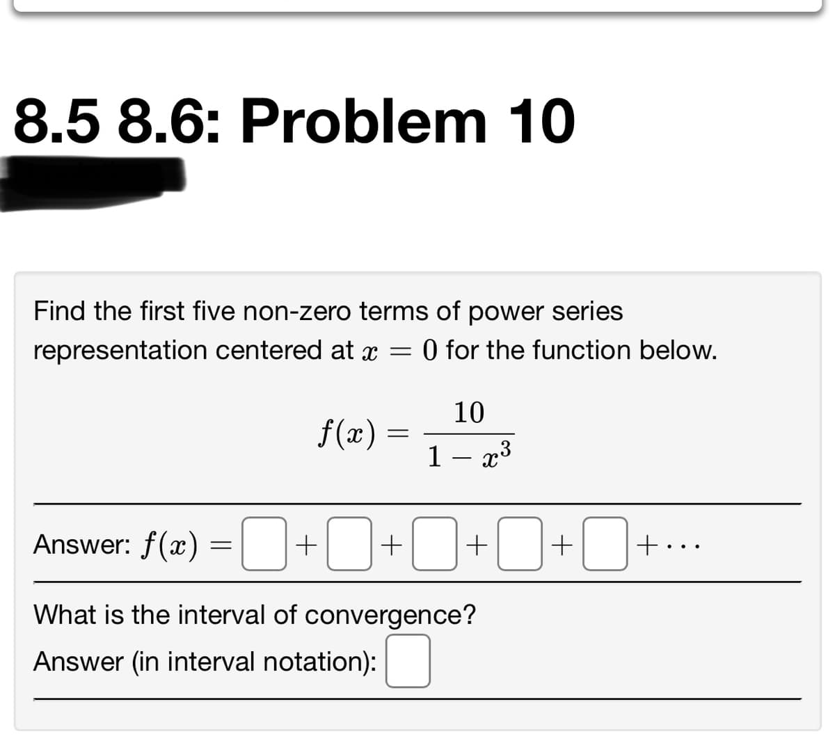 8.5 8.6: Problem 10
Find the first five non-zero terms of power series
representation centered at x =
O for the function below.
10
f(x)
1 – x3
Answer: f(æ) =O+0+0+D+O-
+...
What is the interval of convergence?
Answer (in interval notation):
