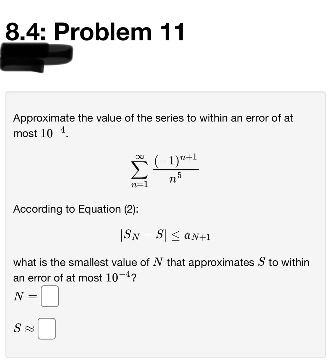 8.4: Problem 11
Approximate the value of the series to within an error of at
most 10-4.
Š(-1)n+1
n5
n=1
According to Equation (2):
|SN – S| < aN+1
what is the smallest value of N that approximates S to within
an error of at most 10-4?
N
