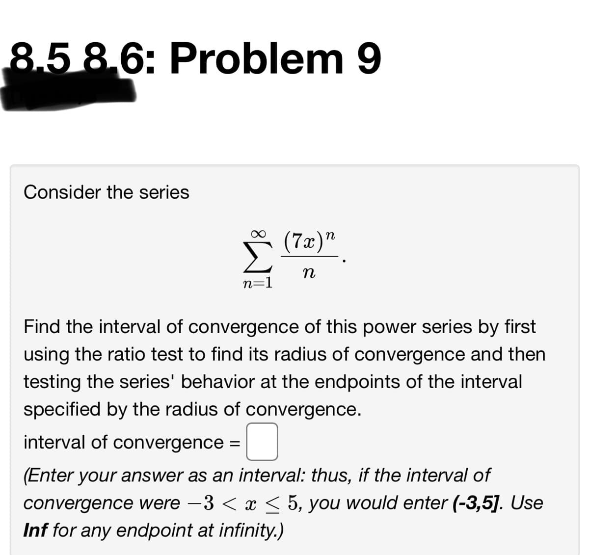 8.5 8,6: Problem 9
Consider the series
(7æ)"
n
n
n=1
Find the interval of convergence of this power series by first
using the ratio test to find its radius of convergence and then
testing the series' behavior at the endpoints of the interval
specified by the radius of convergence.
interval of convergence =
(Enter your answer as an interval: thus, if the interval of
convergence were -3 < x < 5, you would enter (-3,5]. Use
Inf for any endpoint at infinity.)
