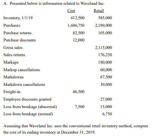 A. Presented below is information related to Waveland Inc.
Cost
Retail
Inventory, 1/1/19
412,500
585,000
Purchases
1,446,750
2,190,000
Purchase returns
82,500
105,000
Purchase discounts
12,000
Gross sales
2,115,000
Sales returns
176,250
Markups
180,000
Markup cancellations
60,000
Markdowns
67,500
Markdown cancellations
30,000
Freight-in
46,500
Employee discounts granted
27,000
Loss from breakage (abnormal)
7,500
15,000
Loss from breakage (normal)
6,750
Assuming that Waveland Inc. uses the conventional retail inventory method, compute
the cost of its ending inventory at December 31, 2019.
