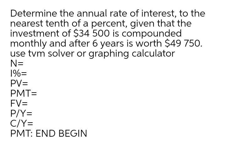 Determine the annual rate of interest, to the
nearest tenth of a percent, given that the
investment of $34 500 is compounded
monthly and after 6 years is worth $49 750.
use tvm solver or graphing calculator
N=
1%=
PV=
PMT=
FV=
P/Y=
C/Y=
PMT: END BEGIN
