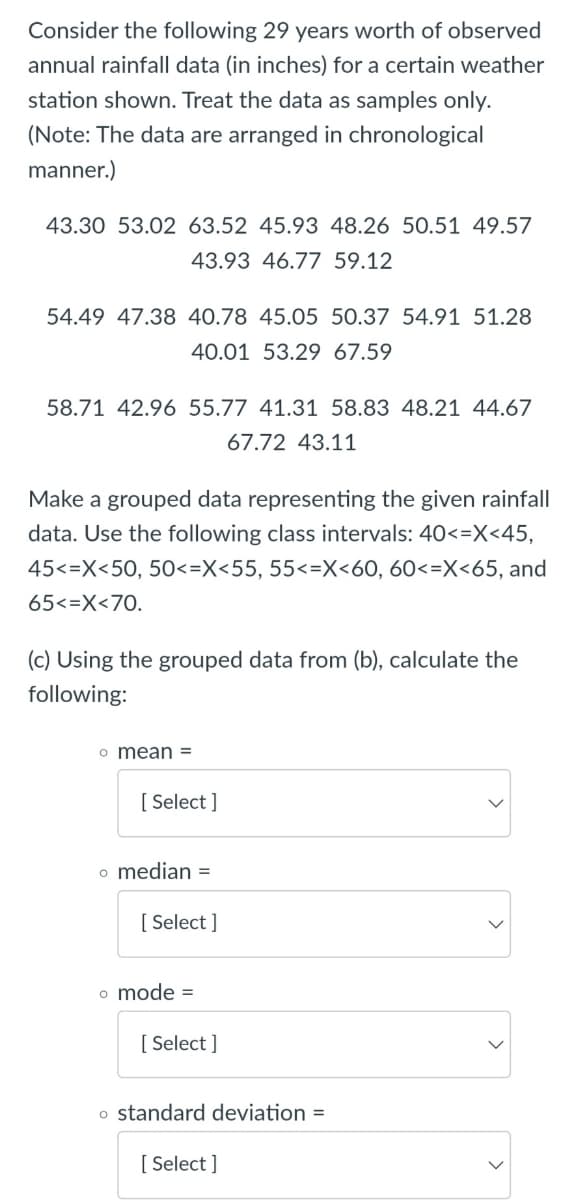 Consider the following 29 years worth of observed
annual rainfall data (in inches) for a certain weather
station shown. Treat the data as samples only.
(Note: The data are arranged in chronological
manner.)
43.30 53.02 63.52 45.93 48.26 50.51 49.57
43.93 46.77 59.12
54.49 47.38 40.78 45.05 50.37 54.91 51.28
40.01 53.29 67.59
58.71 42.96 55.77 41.31 58.83 48.21 44.67
67.72 43.11
Make a grouped data representing the given rainfall
data. Use the following class intervals: 40<=X<45,
45<=X<50, 50<=X<55, 55<=X<60, 60<=X<65, and
65<=X<70.
(c) Using the grouped data from (b), calculate the
following:
o mean =
[ Select ]
o median =
[ Select ]
o mode =
[ Select ]
o standard deviation =
[ Select ]
