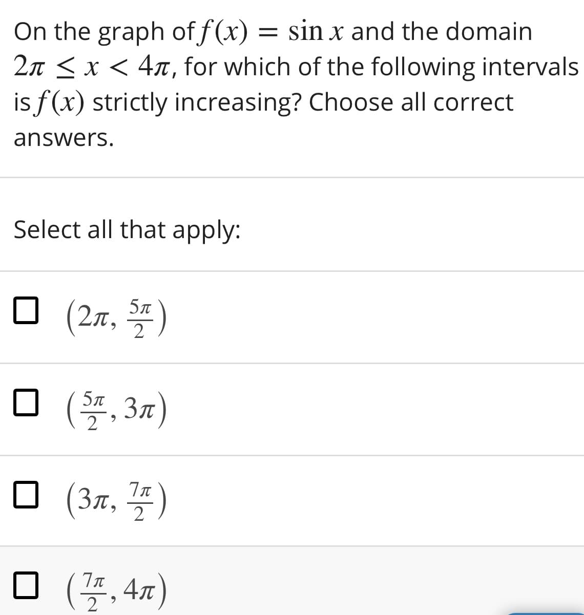 On the graph of f(x) = sin x and the domain
2n < x < 4x, for which of the following intervals
is f(x) strictly increasing? Choose all correct
answers.
Select all that apply:
□ (2r, 꽃)
5л
O (, 37)
5л
2
□ (3x, 플)
2
□ (플,4m)
