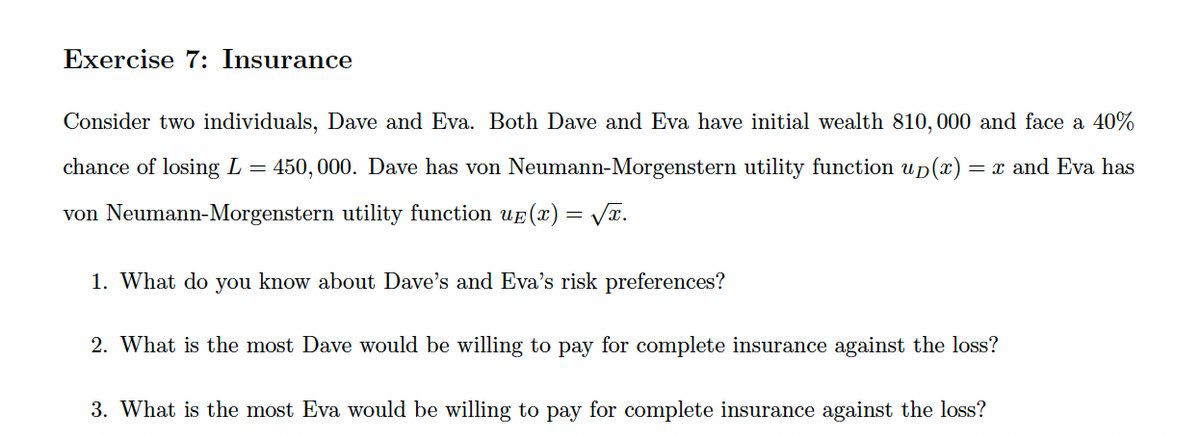 Exercise 7: Insurance
Consider two individuals, Dave and Eva. Both Dave and Eva have initial wealth 810, 000 and face a 40%
chance of losing L = 450,000. Dave has von Neumann-Morgenstern utility function up(x) = x and Eva has
von Neumann-Morgenstern utility function uê(x) = √x.
1. What do you know about Dave's and Eva's risk preferences?
2. What is the most Dave would be willing to pay for complete insurance against the loss?
3. What is the most Eva would be willing to pay for complete insurance against the loss?