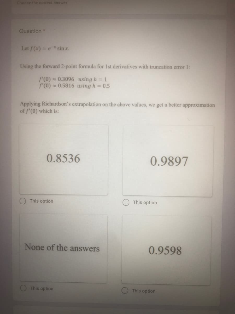 Choose the correct answer
Question *
Let f(x) = e* sin x.
Using the forward 2-point formula for 1st derivatives with truncation error 1:
f'(0) 0.3096 using h 1
f(0) 0.5816 using h = 0.5
Applying Richardson's extrapolation on the above values, we get a better approximation
of f'(0) which is:
0.8536
0.9897
This option
This option
None of the answers
0.9598
This option
This option
