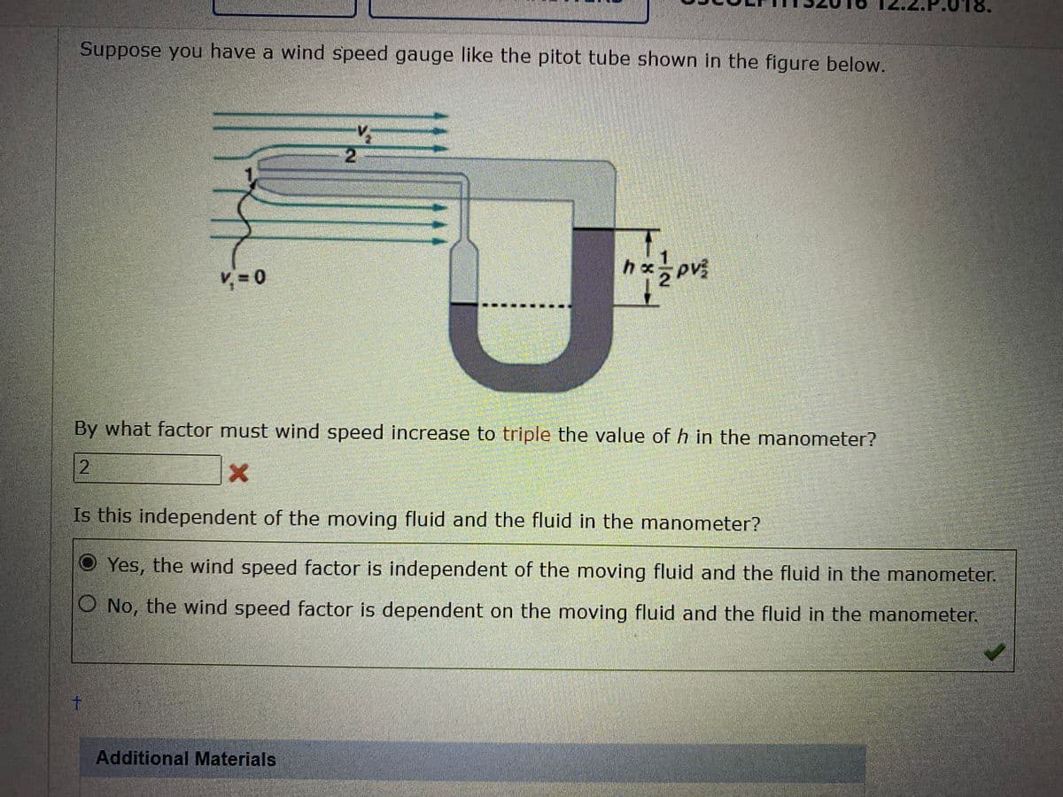 Suppose you have a wind speed gauge like the pitot tube shown in the figure below.
V₁=0
t
V
-2
Additional Materials
hx
By what factor must wind speed increase to triple the value of h in the manometer?
2
X
5PV²
Is this independent of the moving fluid and the fluid in the manometer?
OYes, the wind speed factor is independent of the moving fluid and the fluid in the manometer.
No, the wind speed factor is dependent on the moving fluid and the fluid in the manometer.