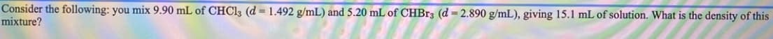 Consider the following: you mix 9.90 mL of CHC13 (d = 1.492 g/mL) and 5.20 mL of CHBr3 (d = 2.890 g/mL), giving 15.1 mL of solution. What is the density of this
mixture?
