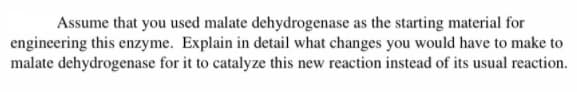 Assume that you used malate dehydrogenase as the starting material for
engineering this enzyme. Explain in detail what changes you would have to make to
malate dehydrogenase for it to catalyze this new reaction instead of its usual reaction.
