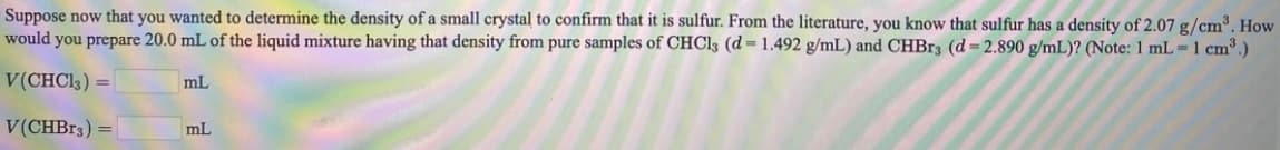 Suppose now that you wanted to determine the density of a small crystal to confirm that it is sulfur. From the literature, you know that sulfur has a density of 2.07 g/cm³. How
would you prepare 20.0 mL of the liquid mixture having that density from pure samples of CHCI3 (d = 1.492 g/mL) and CHBR3 (d= 2.890 g/mL)? (Note: 1 mL 1 cm³)
V(CHCI3) =
mL
V(CHB13) =
mL
