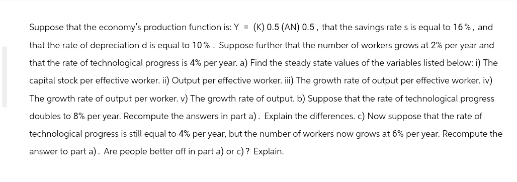Suppose that the economy's production function is: Y = (K) 0.5 (AN) 0.5, that the savings rate s is equal to 16%, and
that the rate of depreciation d is equal to 10%. Suppose further that the number of workers grows at 2% per year and
that the rate of technological progress is 4% per year. a) Find the steady state values of the variables listed below: i) The
capital stock per effective worker. ii) Output per effective worker. iii) The growth rate of output per effective worker. iv)
The growth rate of output per worker. v) The growth rate of output. b) Suppose that the rate of technological progress
doubles to 8% per year. Recompute the answers in part a). Explain the differences. c) Now suppose that the rate of
technological progress is still equal to 4% per year, but the number of workers now grows at 6% per year. Recompute the
answer to part a). Are people better off in part a) or c)? Explain.