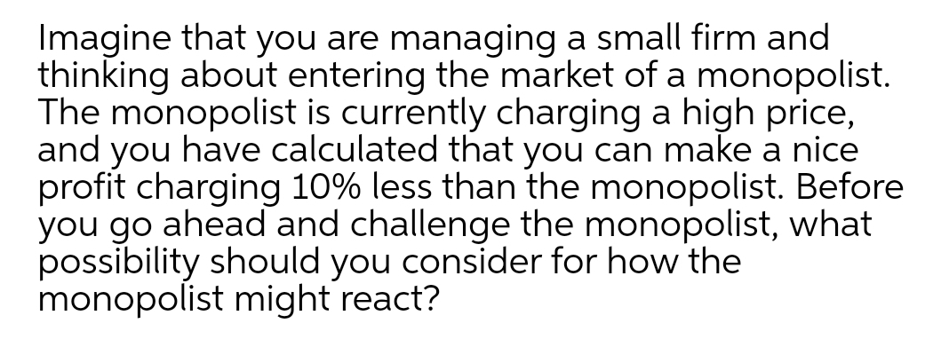 Imagine that you are managing a small firm and
thinking about entering the market of a monopolist.
The monopolist is currently charging a high price,
and you have calculated that you can make a nice
profit charging 10% less than the monopolist. Before
you go ahead and challenge the monopolist, what
possibility should you consider for how the
monopolist might react?
