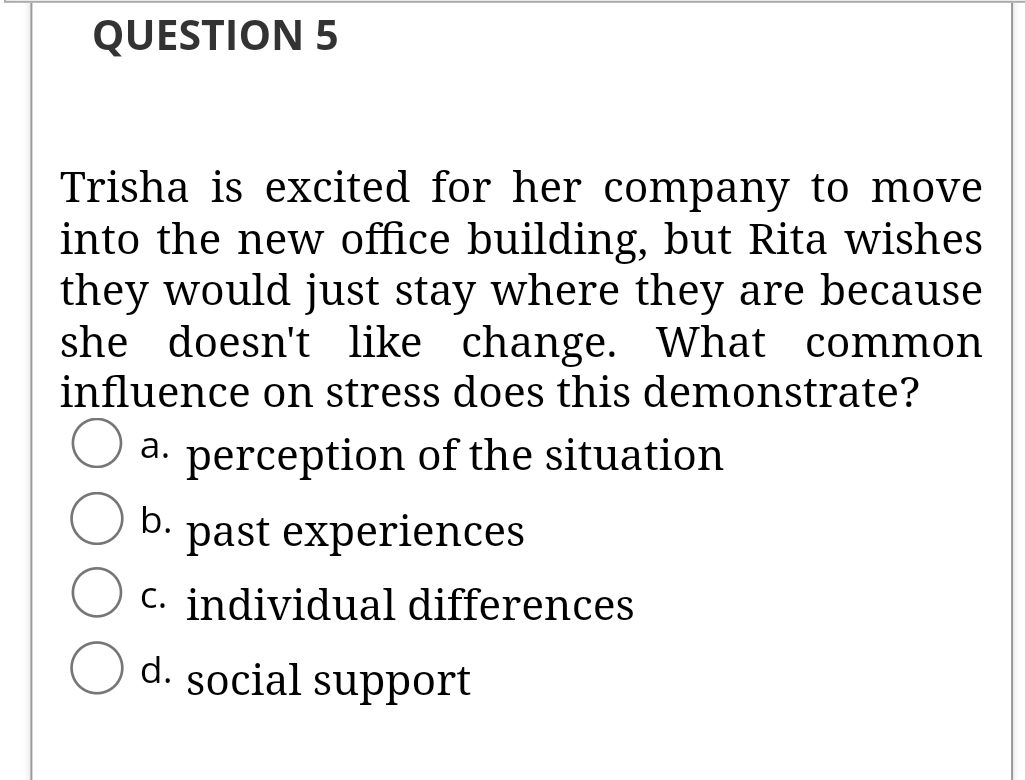 QUESTION 5
Trisha is excited for her company to move
into the new office building, but Rita wishes
they would just stay where they are because
she doesn't like change. What common
influence on stress does this demonstrate?
a. perception of the situation
b.
past experiences
c. individual differences
d. social support

