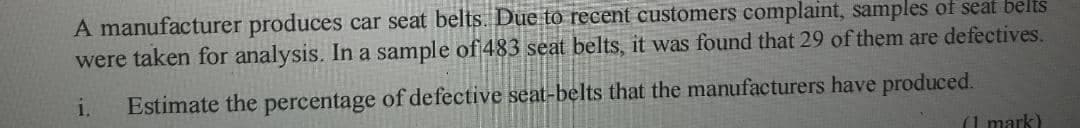 A manufacturer produces car seat belts. Due to recent customers complaint, samples of seat belts
were taken for analysis. In a sample of 483 seat belts, it was found that 29 of them are defectives.
1.
Estimate the percentage of defective seat-belts that the manufacturers have produced.
(1 mark)
