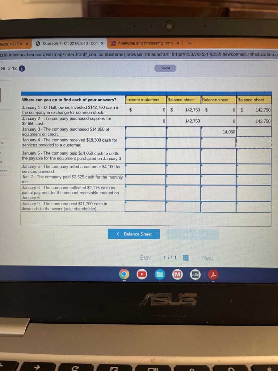 Sarza: 6223-A X
Question 1- Ch 02 GL 2-13-Con X
ezto.mheducation.com/ext/map/index.html?_con=con&external browser=0&launch Url=https%253A%252F%252Fnewconnect.mheducation.co
GL 2-13 i
ok
k
t
nces
Where can you go to find each of your answers?
January 1-D. Hall, owner, invested $142,750 cash in
the company in exchange for common stock.
January 2- The company purchased supplies for
$2,650 cash.
January 3- The company purchased $14,050 of
equipment on credit.
January 4 - The company received $18,300 cash for
services provided to a customer.
Analyzing and Processing Trans x
January 5- The company paid $14,050 cash to settle
the payable for the equipment purchased on January 3.
January 6- The company billed a customer $4,100 for
services provided.
Jan. 7- The company paid $2,625 cash for the monthly
rent.
January 8- The company collected $2,175 cash as
partial payment for the account receivable created on
January 6.
January 9- The company paid $11,700 cash in
dividends to the owner (sole shareholder).
→
с
$
Income statement Balance sheet Balance sheet
142,750 $
< Balance Sheet
Prev
Saved
Mll
0 $
0
+
1 of 1
M
142,750
15 Impact
HOC
Next
0 $
0
14,050
Balance sheet
C
142,750
142,750