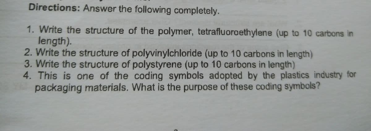 Directions: Answer the following completely.
1. Write the structure of the polymer, tetrafluoroethylene (up to 10 carbons in
length).
2. Write the structure of polyvinylchloride (up to 10 carbons in length)
3. Write the structure of polystyrene (up to 10 carbons in length)
4. This is one of the coding symbols adopted by the plastics industry for
packaging materials. What is the purpose of these coding symbols?
