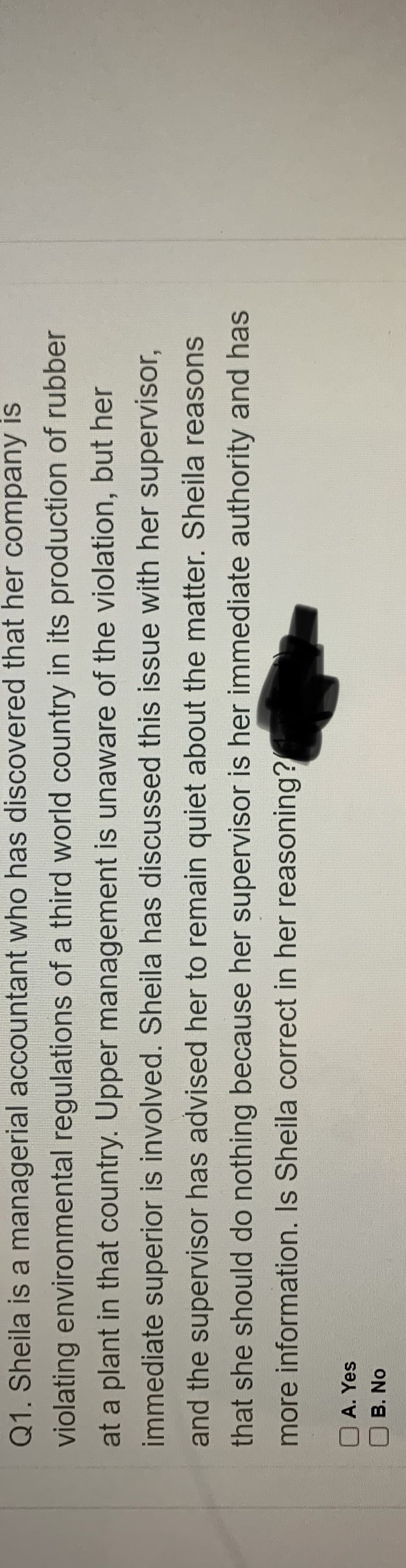 Q1. Sheila is a managerial accountant who has discovered that her company is
violating environmental regulations of a third world country in its production of rubber
at a plant in that country. Upper management is unaware of the violation, but her
immediate superior is involved. Sheila has discussed this issue with her supervisor,
and the supervisor has advised her to remain quiet about the matter. Sheila reasons
that she should do nothing because her supervisor is her immediate authority and has
more information. Is Sheila correct in her reasoning?
A. Yes
B. No
