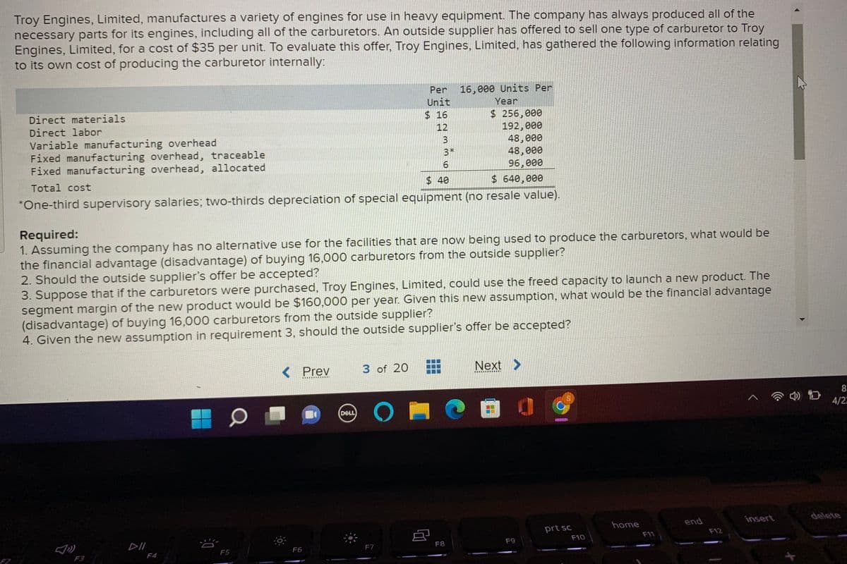 Troy Engines, Limited, manufactures a variety of engines for use in heavy equipment. The company has always produced all of the
necessary parts for its engines, including all of the carburetors. An outside supplier has offered to sell one type of carburetor to Troy
Engines, Limited, for a cost of $35 per unit. To evaluate this offer, Troy Engines, Limited, has gathered the following information relating
to its own cost of producing the carburetor internally:
Per
16,000 Units Per
Unit
Year
Direct materials
$ 256,000
192,000
48,000
48, 000
96,000
$ 16
Direct labor
12
Variable manufacturing overhead
Fixed manufacturing overhead, traceable
Fixed manufacturing overhead, allocated
3
3*
Total cost
$40
$ 640,000
*One-third supervisory salaries; two-thirds depreciation of special equipment (no resale value).
Required:
1. Assuming the company has no alternative use for the facilities that are now being used to produce the carburetors, what would be
the financial advantage (disadvantage) of buying 16,000 carburetors from the outside supplier?
2. Should the outside supplier's offer be accepted?
3. Suppose that if the carburetors were purchased, Troy Engines, Limited, could use the freed capacity to launch a new product. The
segment margin of the new product would be $160,000 per year. Given this new assumption, what would be the financial advantage
(disadvantage) of buying 16,000 carburetors from the outside supplier?
4. Given the new assumption in requirement 3, should the outside supplier's offer be accepted?
< Prev
3 of 20
Next >
(DELL
4/2
home
end
insert
delete
prt sc
DII
F10
F11
F12
F6
F7
F8
F9
F2
F3
F4
F5
