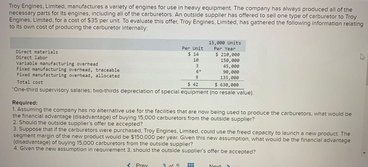 Troy Engines, Limited, manufactures a variety of engines for use in heavy equipment. The company has always produced all of the
necessary parts for its engines, including all of the carburetors. An outside supplier has offered to sell one type of carburetor to Troy
Engines, Limited, for a cost of $35 per unit. To evaluate this offer, Troy Engines, Limited, has gathered the following information relating
to its own cost of producing the carburetor internally:
15,000 Units
Per Unit
Per Year
Direct materials
$ 14
$ 210,000
150,000
45,000
90, 000
135,000
Direct labor
10
Variable manufacturing overhead
Fixed manufacturing overhead, traceable
Fixed manufacturing overhead, allocated
6*
9.
Total cost
$ 42
$ 630,000
*One-third supervisory salaries; two-thirds depreciation of special equipment (no resale value).
Required:
1. Assuming the company has no alternative use for the facilities that are now being used to produce the carburetors, what would be
the financial advantage (disadvantage) of buying 15,000 carburetors from the outside supplier?
2. Should the outside supplier's offer be accepted?
3. Suppose that if the carburetors were purchased, Troy Engines, Limited, could use the freed capacity to launch a new product. The
segment margin of the new product would be $150,000 per year. Given this new assumption, what would be the financial advantage
(disadvantage) of buying 15,000 carburetors from the outside supplier?
4. Given the new assumption in requirement 3, should the outside supplier's offer be accepted?
< Prev
3 of 5
Next
3.
