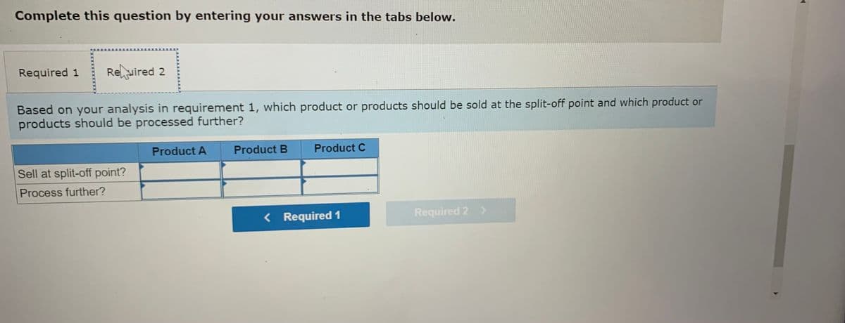 Complete this question by entering your answers in the tabs below.
Required 1
Reuired 2
Based on your analysis in requirement 1, which product or products should be sold at the split-off point and which product or
products should be processed further?
Product A
Product B
Product C
Sell at split-off point?
Process further?
< Required 1
Required 2 >
