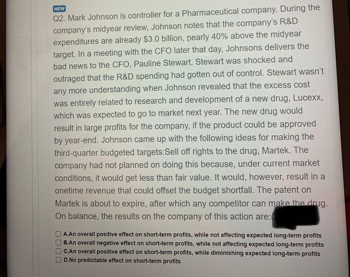 NEW
Q2. Mark Johnson is controller for a Pharmaceutical company. During the
company's midyear review, Johnson notes that the company's R&D
expenditures are already $3.0 billion, nearly 40% above the midyear
target. In a meeting with the CFO later that day, Johnsons delivers the
bad news to the CFO, Pauline Stewart. Stewart was shocked and
outraged that the R&D spending had gotten out of control. Stewart wasn't
any more understanding when Johnson revealed that the excess cost
was entirely related to research and development of a new drug, Lucexx,
which was expected to go to market next year. The new drug would
result in large profits for the company, if the product could be approved
by year-end. Johnson came up with the following ideas for making the
third-quarter budgeted targets:Sell off rights to the drug, Martek. The
company had not planned on doing this because, under current market
conditions, it would get less than fair value. It would, however, result in a
onetime revenue that could offset the budget shortfall. The patent on
Martek is about to expire, after which any competitor can make the drug.
On balance, the results on the company of this action are:
A.An overall positive effect on short-term profits, while not affecting expected long-term profits
B.An overall negative effect on short-term profits, while not affecting expected long-term profits
OC.An overall positive effect on short-term profits, while diminishing expected long-term profits
D.No predictable effect on short-term profits
