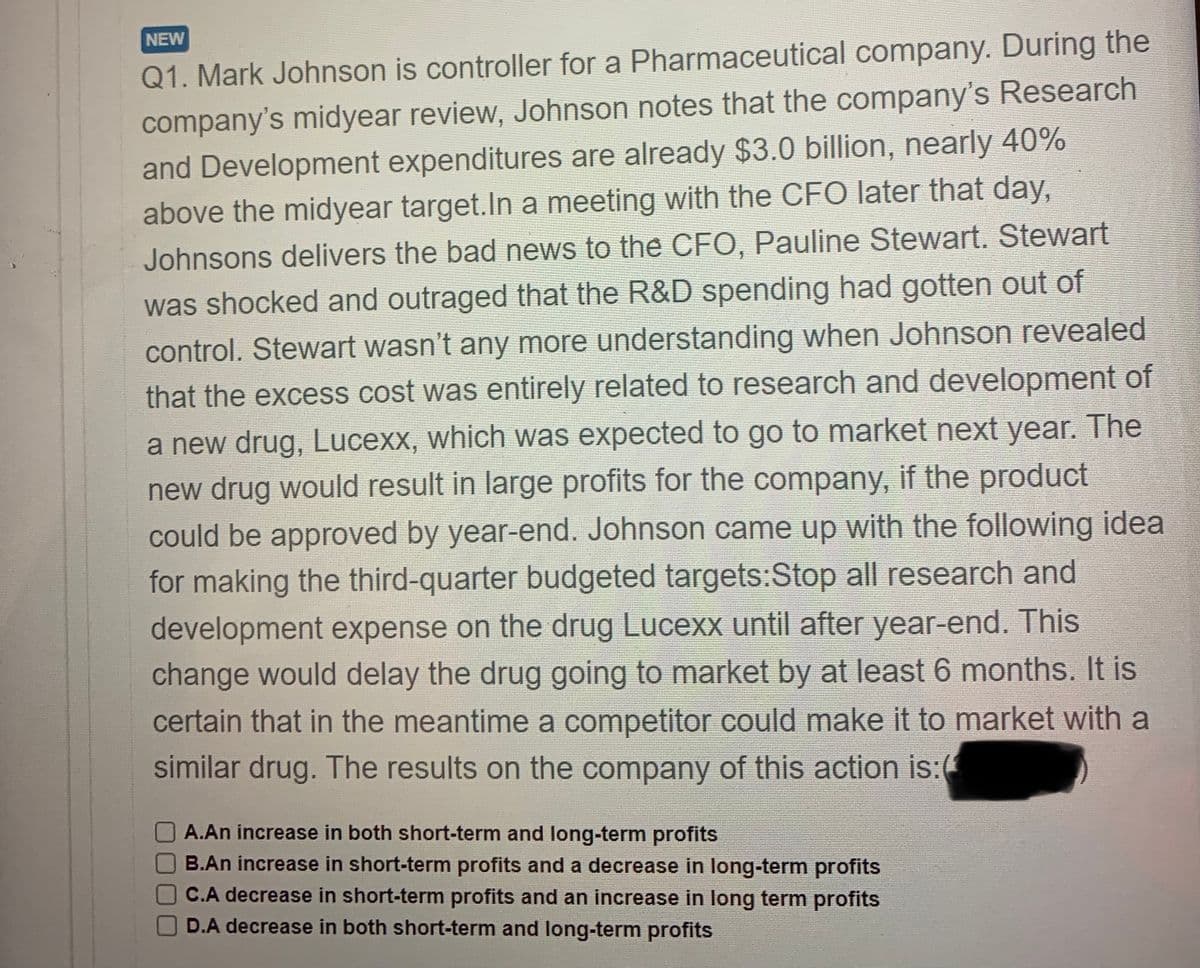 NEW
Q1. Mark Johnson is controller for a Pharmaceutical company. During the
company's midyear review, Johnson notes that the company's Research
and Development expenditures are already $3.0 billion, nearly 40%
above the midyear target.In a meeting with the CFO later that day,
Johnsons delivers the bad news to the CFO, Pauline Stewart. Stewart
was shocked and outraged that the R&D spending had gotten out of
control. Stewart wasn't any more understanding when Johnson revealed
that the excess cost was entirely related to research and development of
a new drug, Lucexx, which was expected to go to market next year. The
new drug would result in large profits for the company, if the product
could be approved by year-end. Johnson came up with the following idea
for making the third-quarter budgeted targets:Stop all research and
development expense on the drug Lucexx until after year-end. This
change would delay the drug going to market by at least 6 months. It is
certain that in the meantime a competitor could make it to market with a
similar drug. The results on the company of this action is:
A.An increase in both short-term and long-term profits
B.An increase in short-term profits and a decrease in long-term profits
C.A decrease in short-term profits and an increase in long term profits
D.A decrease in both short-term and long-term profits
