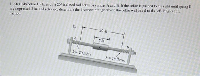1. An 10-lb collar C slides on a 20º inclined rod between springs A and B. If the collar is pushed to the right until spring B
is compressed 3 in. and released, determine the distance through which the collar will travel to the left. Neglect the
friction
k= 20 llvin.
20 in
5 in
k = 30 lb/in.