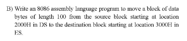 B) Write an 8086 assembly language program to move a block of data
bytes of length 100 from the source block starting at location
2000H in DS to the destination block starting at location 3000H in
ES.

