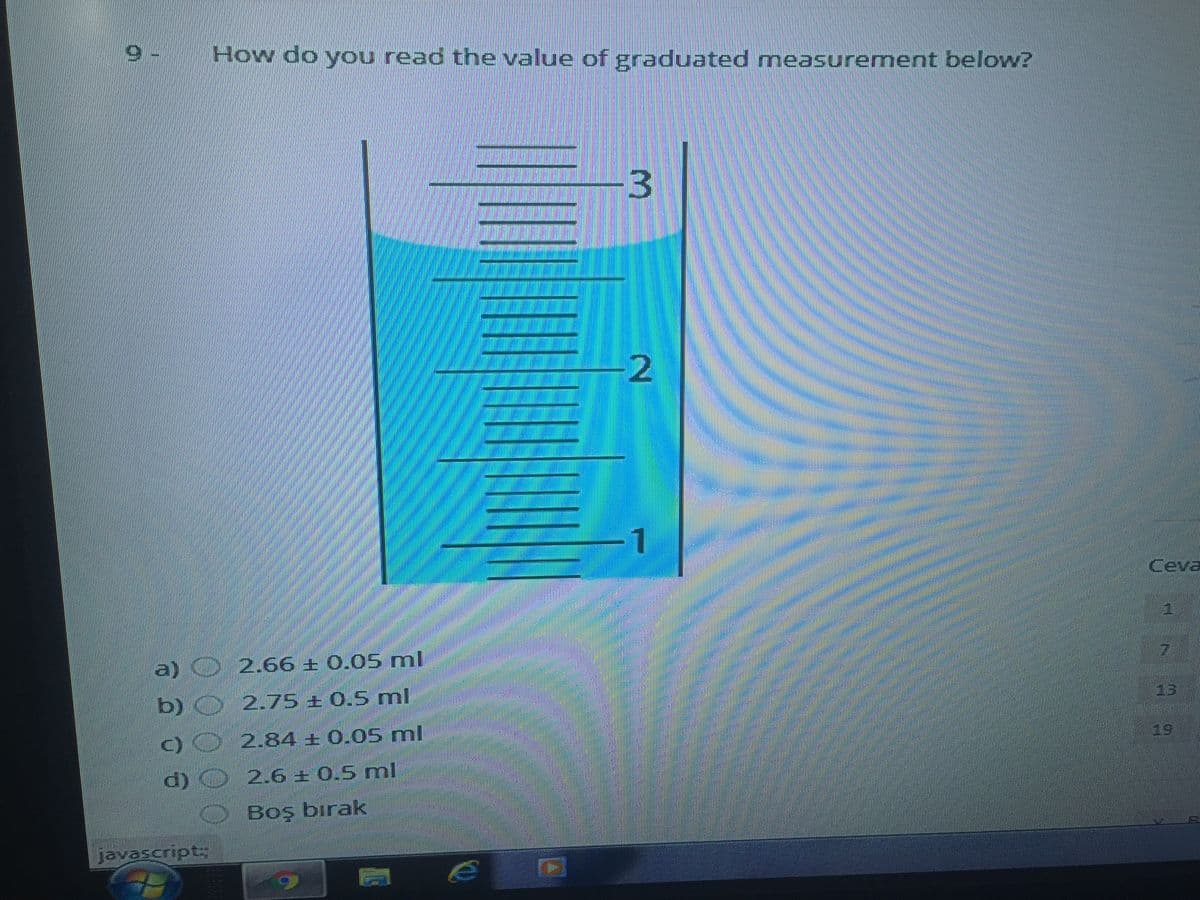 How do you read the value of graduated measurement below?
Ceva
a) O 2.66 + 0.05 ml
17
b) 2.75 ± 0,5 ml
13
)0 2.84 + 0.05 ml
19
d) 2.6 ± 0.5 ml
Boş birak
javascripts
3.
